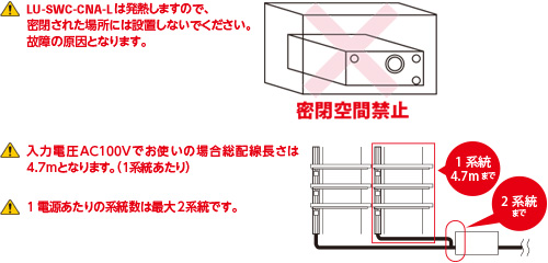 LU-SWCは発熱しますので、密閉された場所には設置しないでください。故障の原因となります。入力電圧AC100Vでお使いの場合総配線長さは4.7mとなります。（1系統あたり）1電源あたりの系統数は最大2系統です。